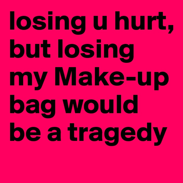 losing u hurt, but losing my Make-up bag would be a tragedy