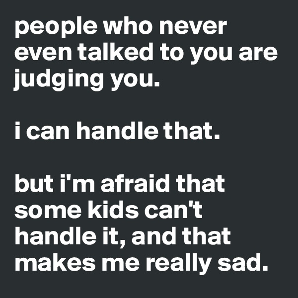 people who never even talked to you are judging you.

i can handle that.

but i'm afraid that some kids can't handle it, and that makes me really sad.