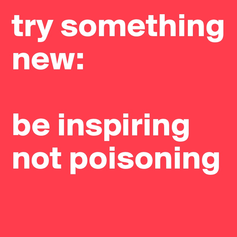 try something new:

be inspiring not poisoning
