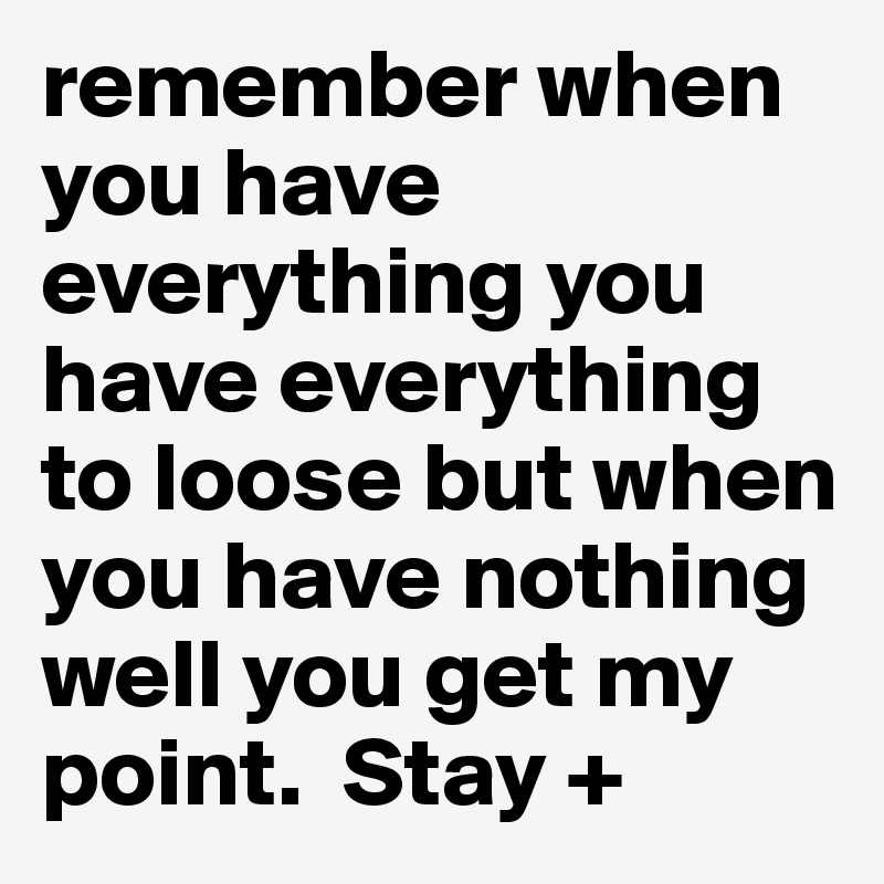 remember when you have everything you have everything to loose but when you have nothing well you get my point.  Stay +