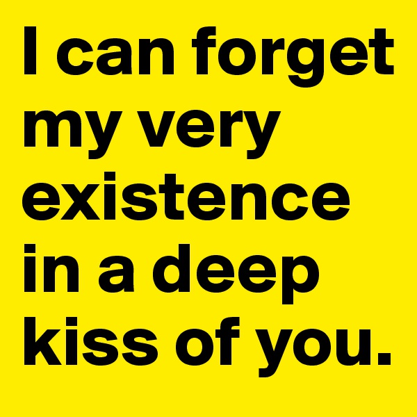I can forget my very existence in a deep kiss of you.