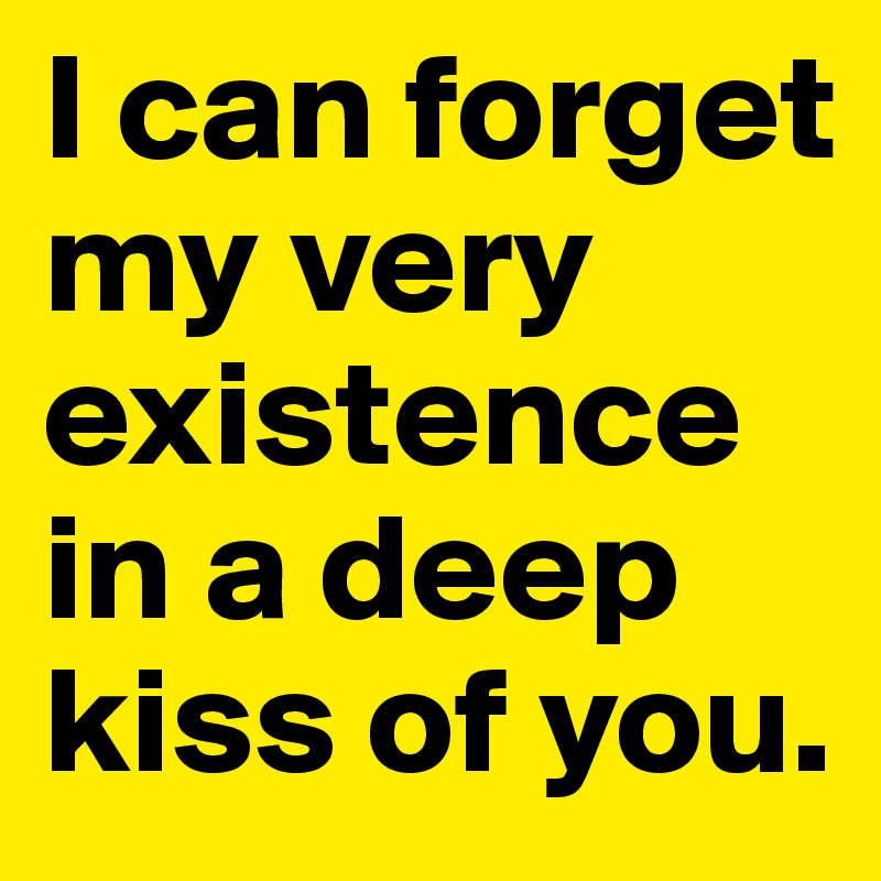 I can forget my very existence in a deep kiss of you.