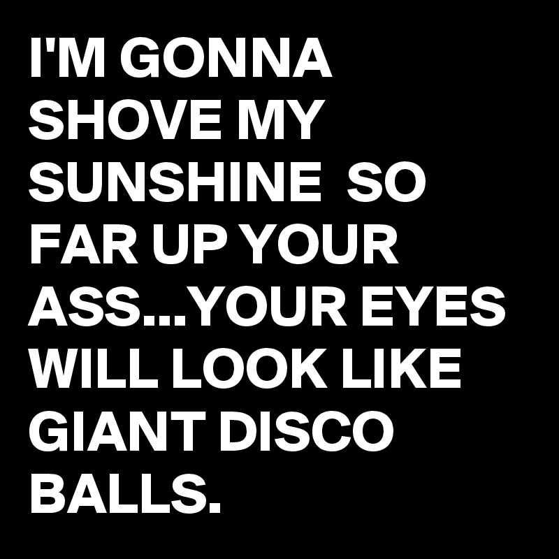 I'M GONNA SHOVE MY SUNSHINE  SO FAR UP YOUR ASS...YOUR EYES WILL LOOK LIKE GIANT DISCO BALLS. 