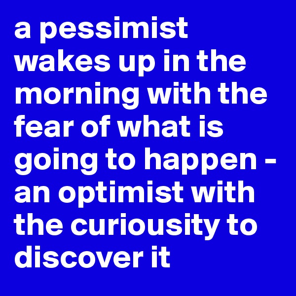 a pessimist wakes up in the morning with the fear of what is going to happen - an optimist with the curiousity to discover it