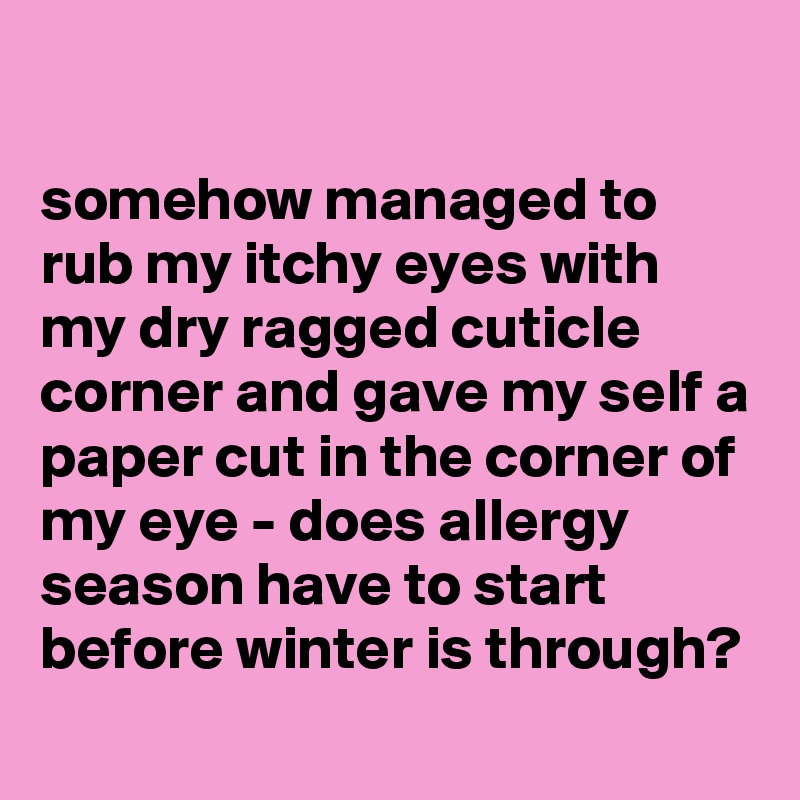 

somehow managed to rub my itchy eyes with my dry ragged cuticle corner and gave my self a paper cut in the corner of my eye - does allergy season have to start before winter is through?
