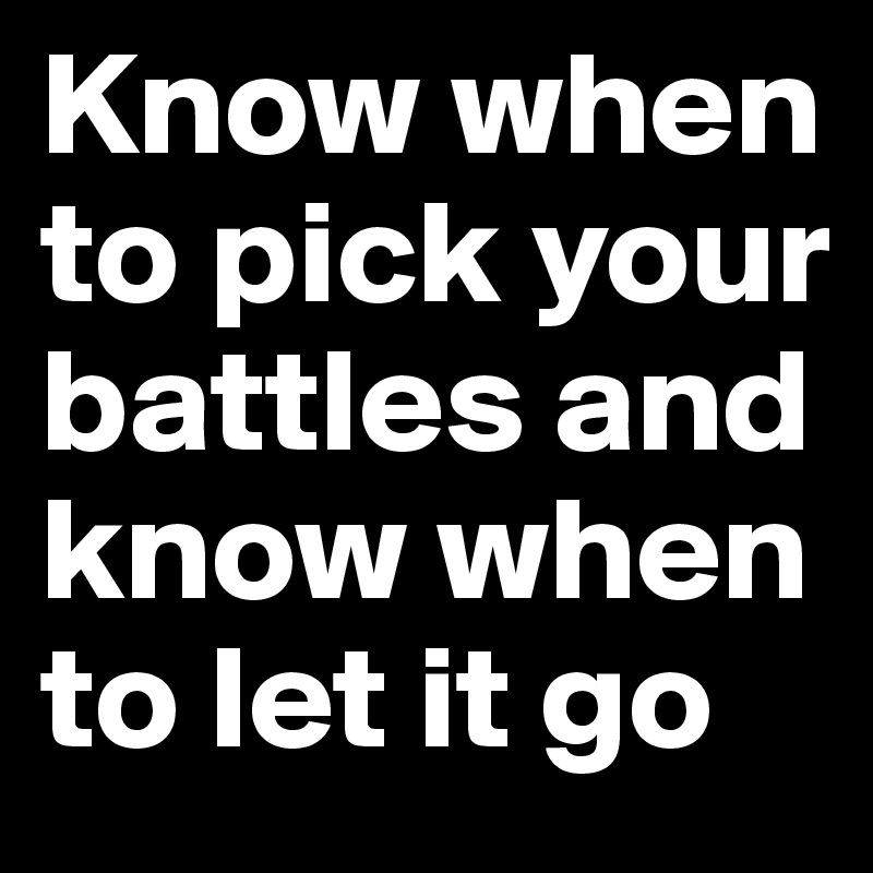 Know when to pick your battles and know when to let it go