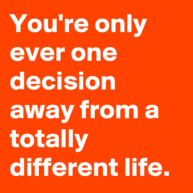 You're only ever one decision away from a totally different life.