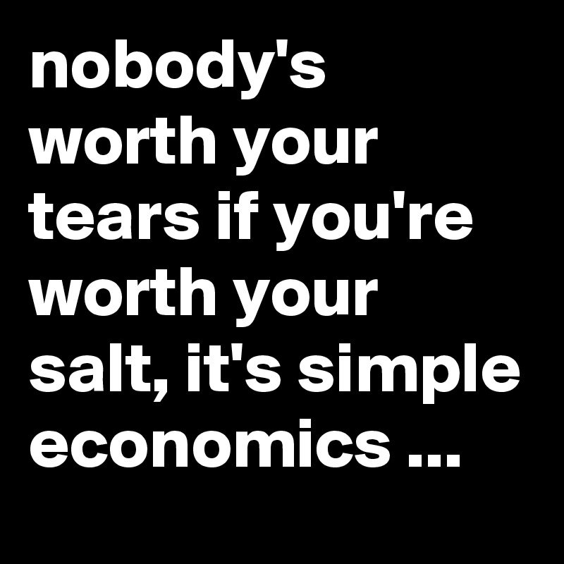nobody's worth your tears if you're worth your salt, it's simple economics ...
