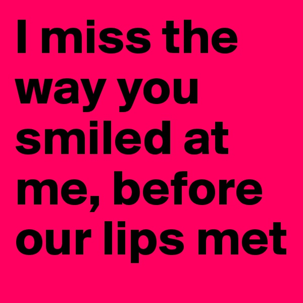 I miss the way you smiled at me, before our lips met