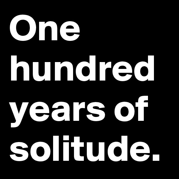 One hundred years of solitude.