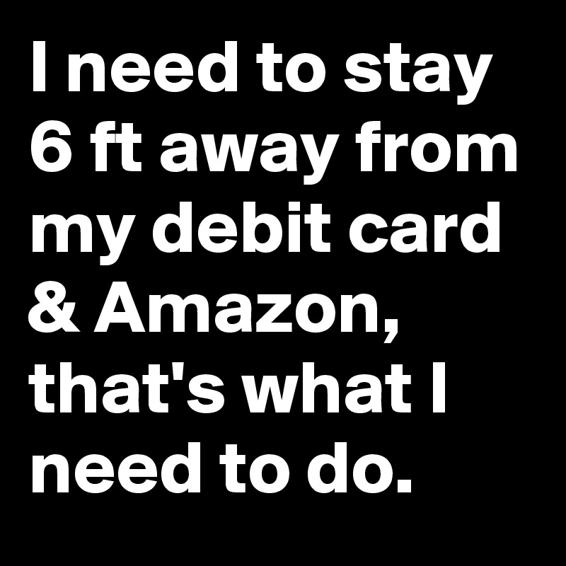 I need to stay 6 ft away from my debit card & Amazon, that's what I need to do.