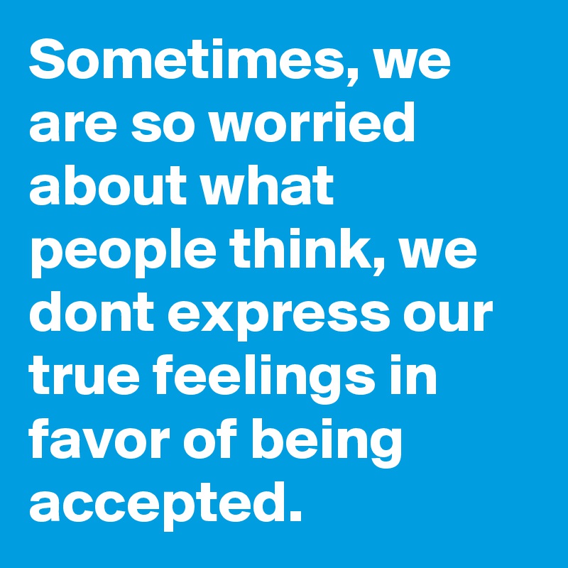 Sometimes, we are so worried about what people think, we dont express our true feelings in favor of being accepted.
