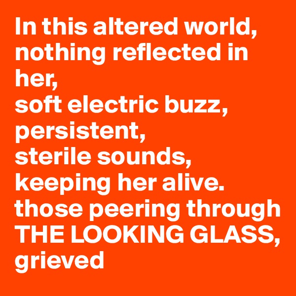 In this altered world,
nothing reflected in her,
soft electric buzz,
persistent, 
sterile sounds,
keeping her alive.
those peering through
THE LOOKING GLASS, 
grieved