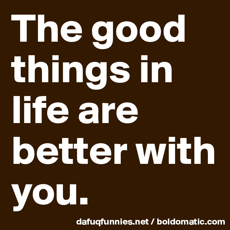 The good things in life are better with you. 