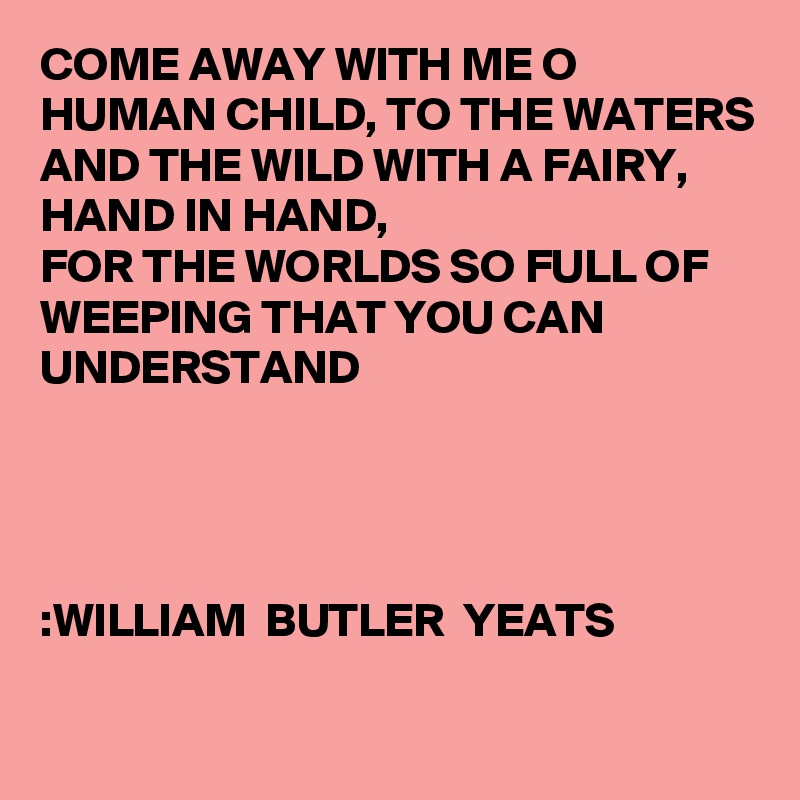 COME AWAY WITH ME O HUMAN CHILD, TO THE WATERS AND THE WILD WITH A FAIRY, HAND IN HAND, 
FOR THE WORLDS SO FULL OF WEEPING THAT YOU CAN UNDERSTAND 
   



:WILLIAM  BUTLER  YEATS

