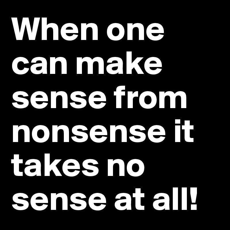 When one can make sense from nonsense it takes no sense at all!