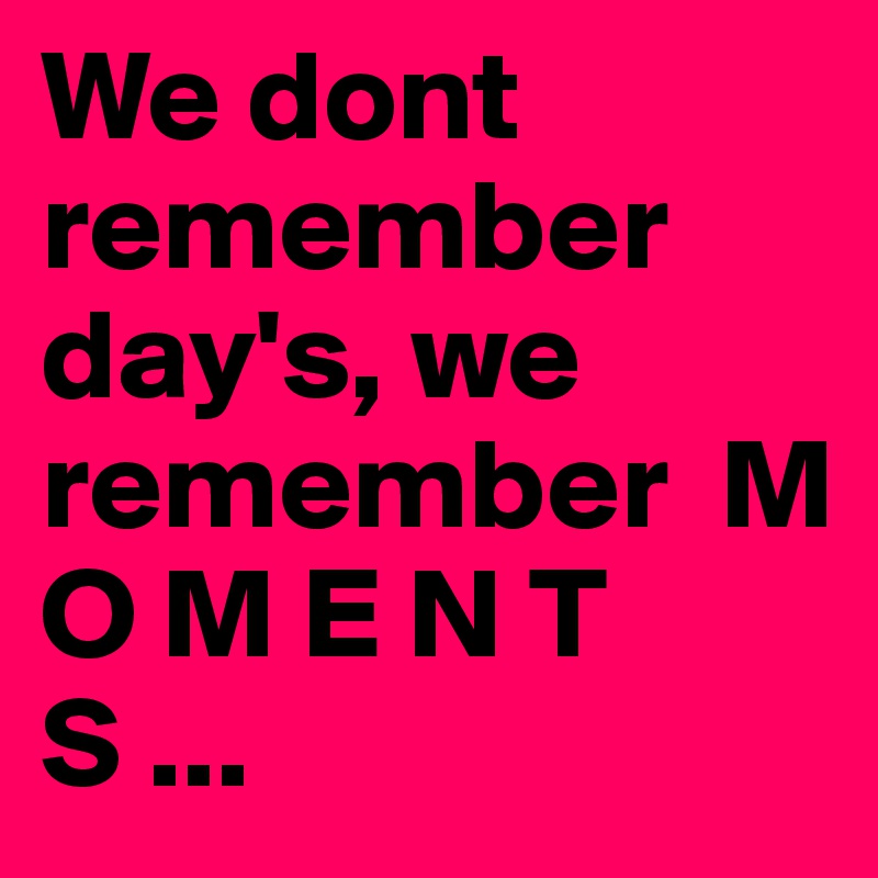 We dont remember day's, we remember  M O M E N T S ...