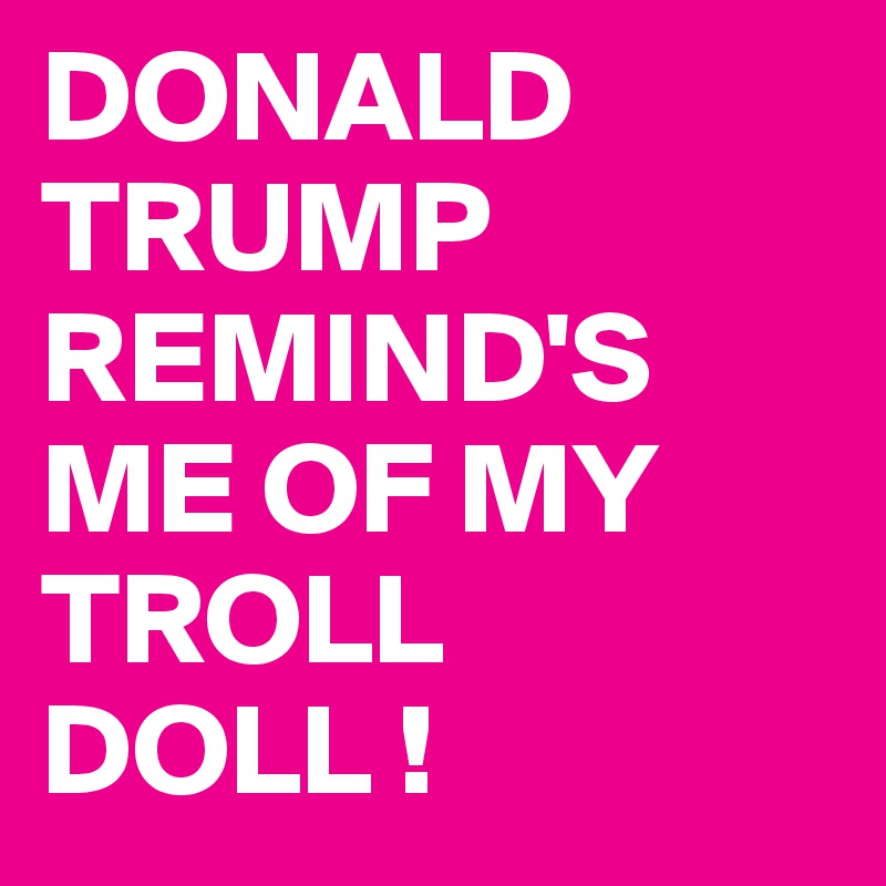 DONALD TRUMP REMIND'S ME OF MY TROLL DOLL !