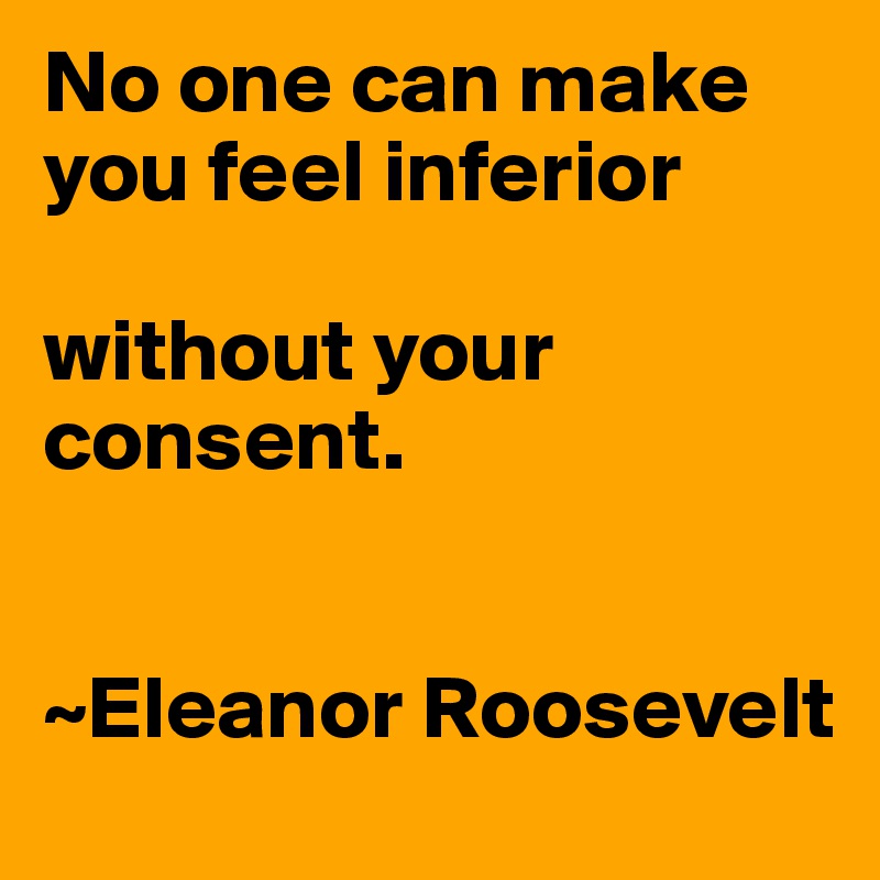 No one can make you feel inferior

without your consent. 


~Eleanor Roosevelt