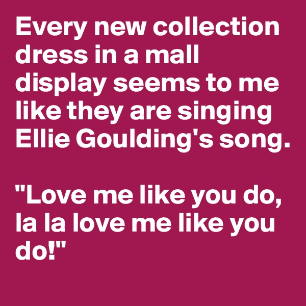 Every new collection dress in a mall display seems to me like they are singing Ellie Goulding's song. 

"Love me like you do, la la love me like you do!"