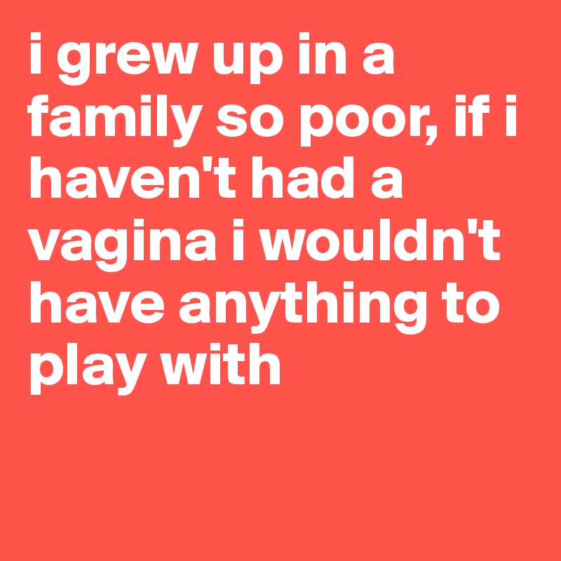 i grew up in a family so poor, if i haven't had a vagina i wouldn't have anything to play with

