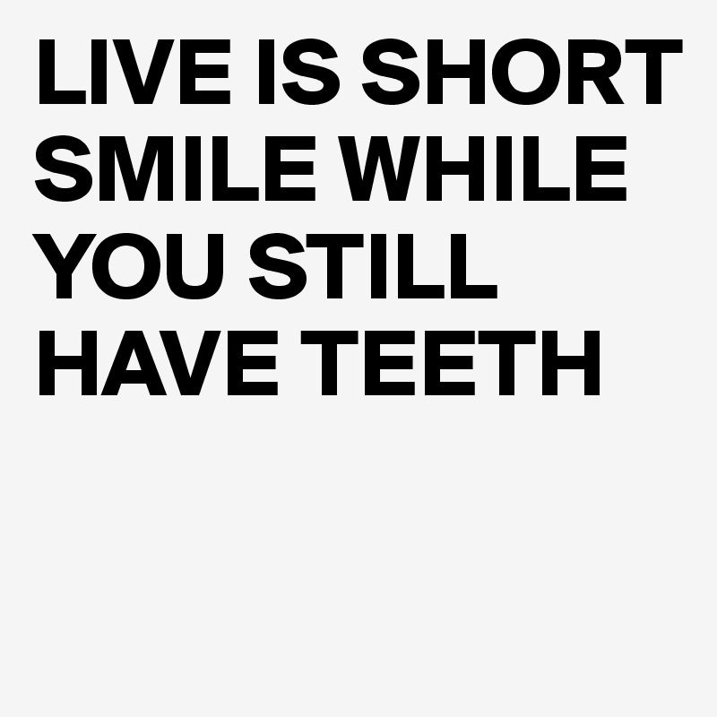 LIVE IS SHORT
SMILE WHILE YOU STILL HAVE TEETH

