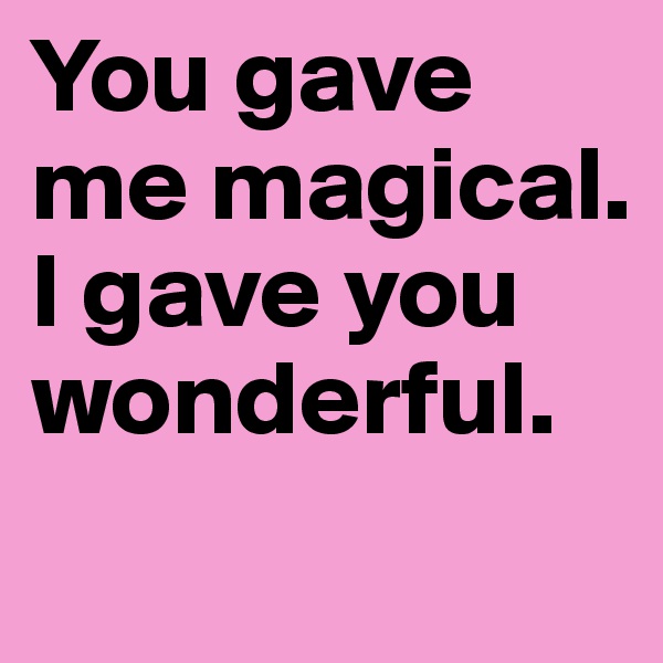 You gave me magical. 
I gave you wonderful. 

