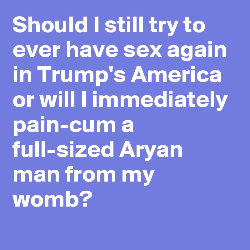Should I still try to ever have sex again in Trump's America or will I immediately pain-cum a full-sized Aryan man from my womb?
