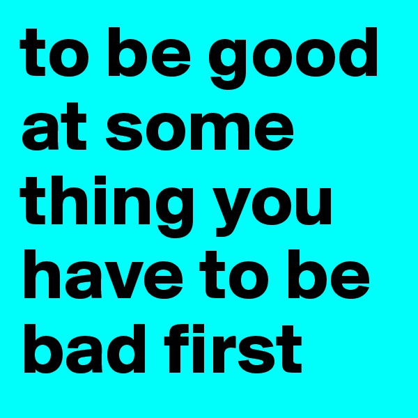 to be good at some thing you have to be bad first