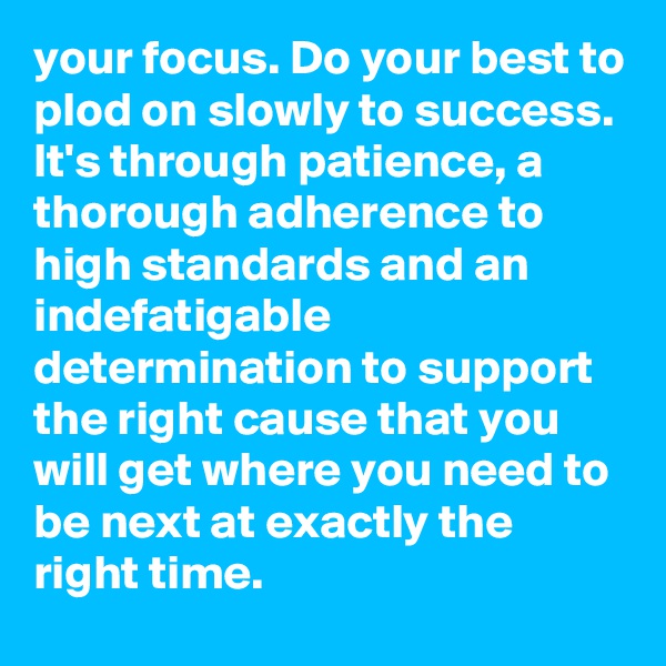 your focus. Do your best to plod on slowly to success. It's through patience, a thorough adherence to high standards and an indefatigable determination to support the right cause that you will get where you need to be next at exactly the right time.