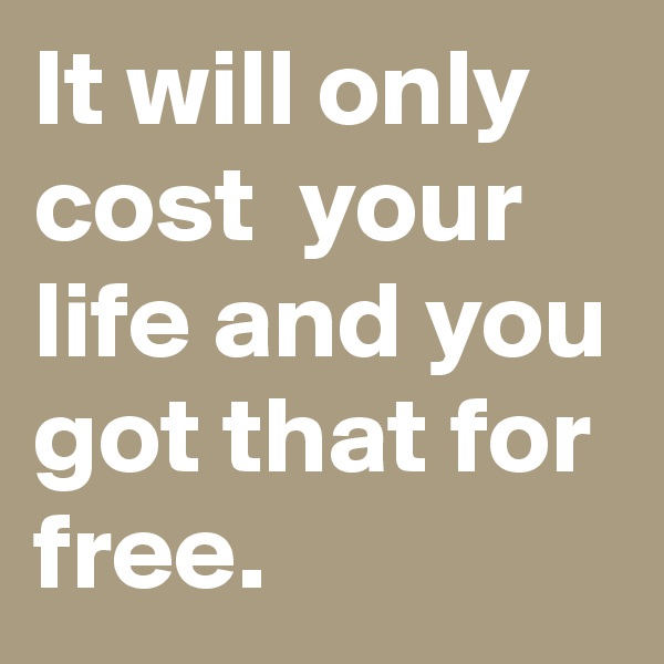 It will only cost  your life and you got that for free.