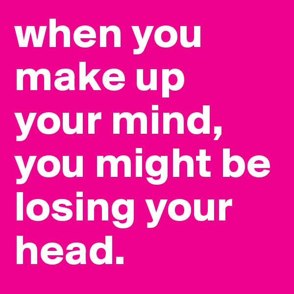 when you make up your mind, you might be losing your head. 