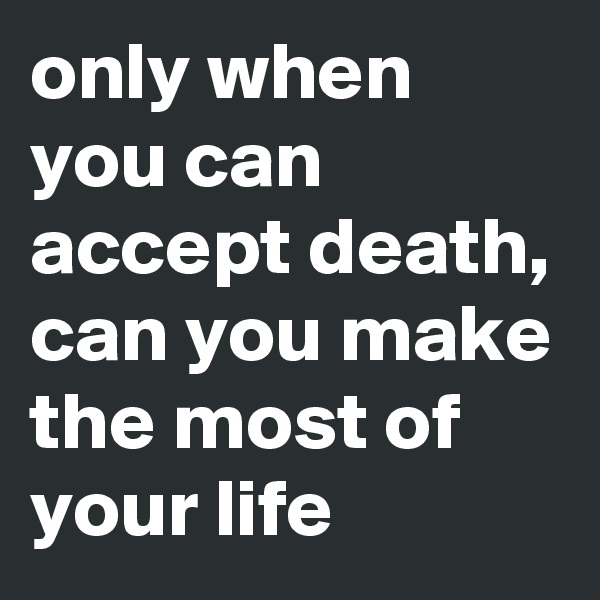 only when you can accept death, can you make the most of your life