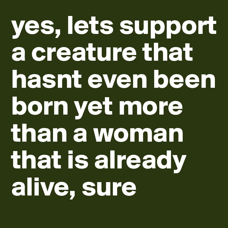 yes, lets support a creature that hasnt even been born yet more than a woman that is already alive, sure 