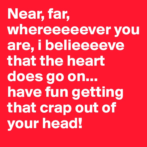 Near, far, whereeeeever you are, i belieeeeve that the heart does go on... 
have fun getting that crap out of your head! 