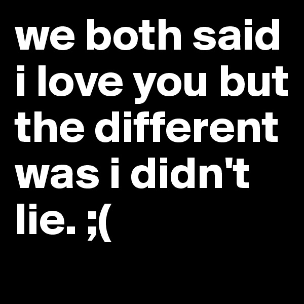 we both said i love you but the different was i didn't lie. ;(