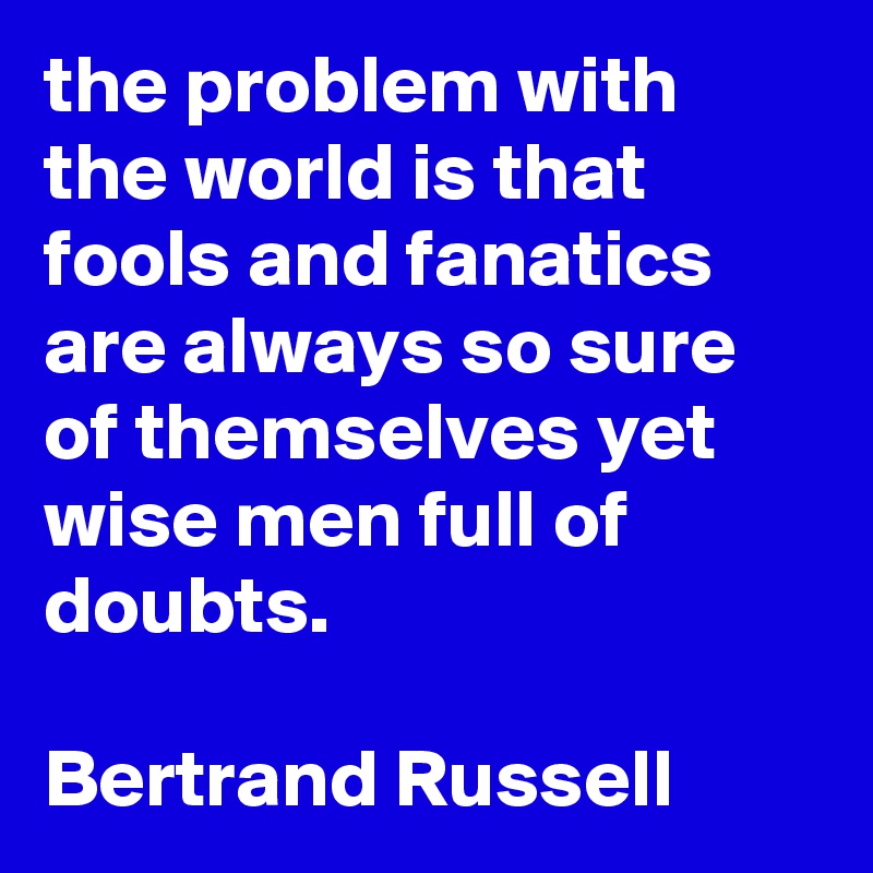 the problem with the world is that fools and fanatics are always so sure of themselves yet wise men full of doubts.

Bertrand Russell
