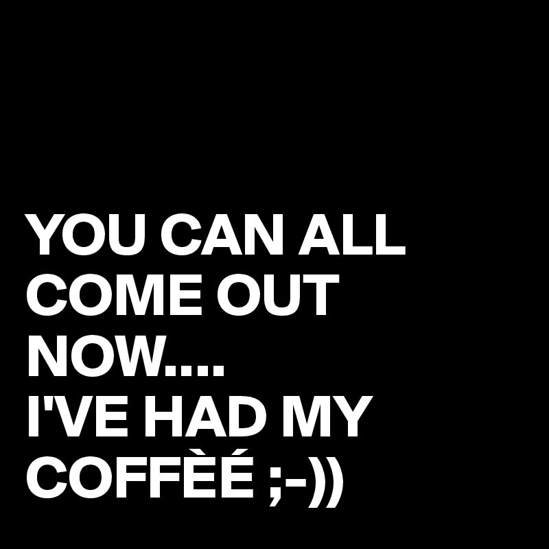 


YOU CAN ALL COME OUT NOW....
I'VE HAD MY COFFÈÉ ;-))