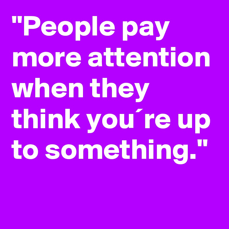 "People pay more attention when they think you´re up to something."