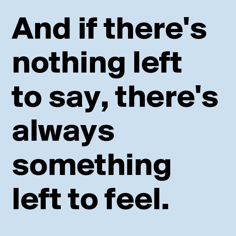 And if there's nothing left to say, there's always something left to feel.