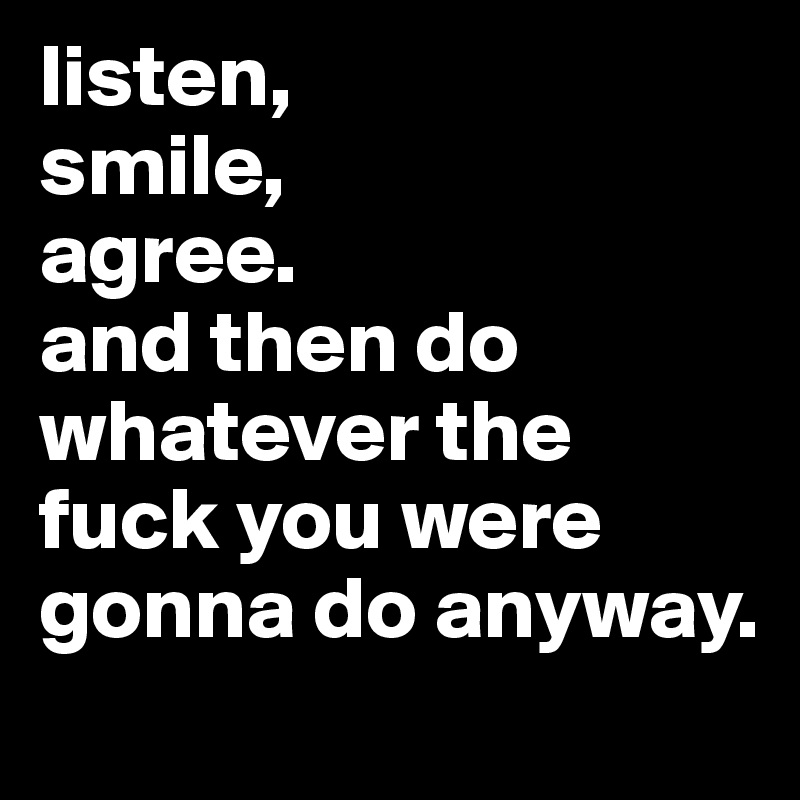 listen,
smile,
agree.
and then do whatever the fuck you were gonna do anyway.