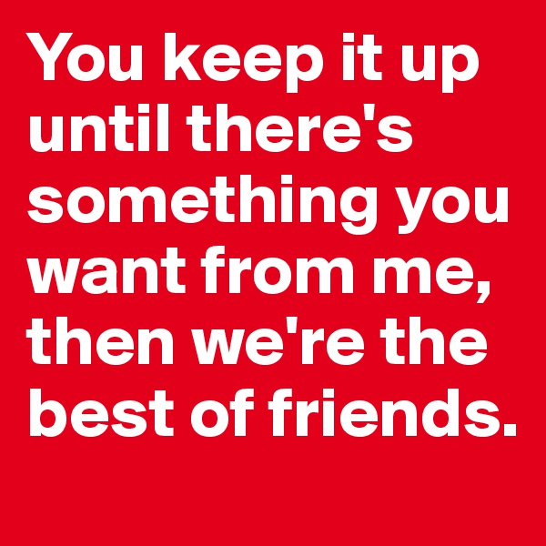 You keep it up until there's something you want from me, then we're the best of friends.