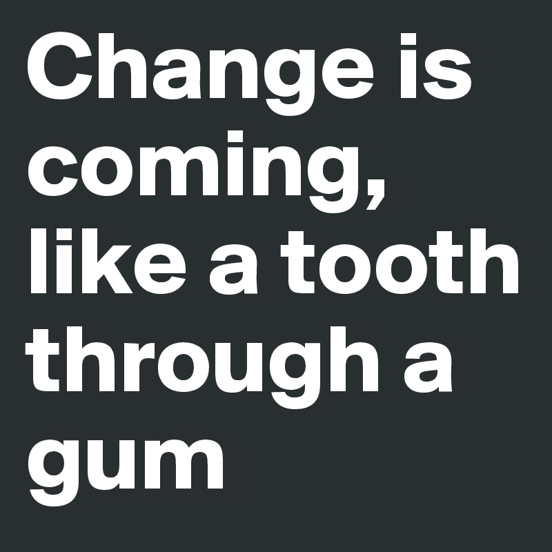 Change is coming, like a tooth through a gum