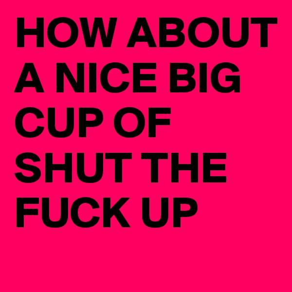 HOW ABOUT A NICE BIG CUP OF SHUT THE FUCK UP