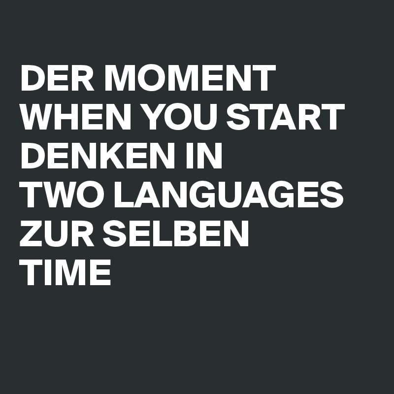 
DER MOMENT
WHEN YOU START
DENKEN IN
TWO LANGUAGES
ZUR SELBEN
TIME

