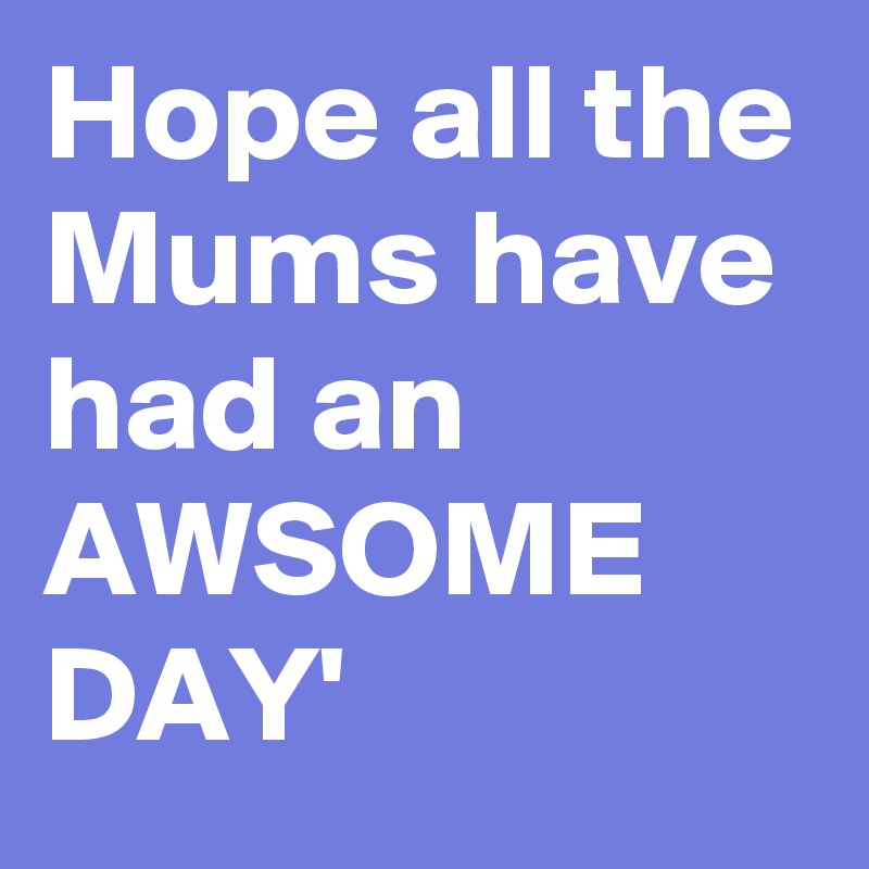 Hope all the Mums have had an AWSOME DAY' 