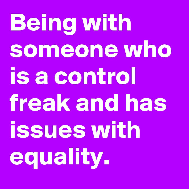 Being with someone who is a control freak and has issues with equality.