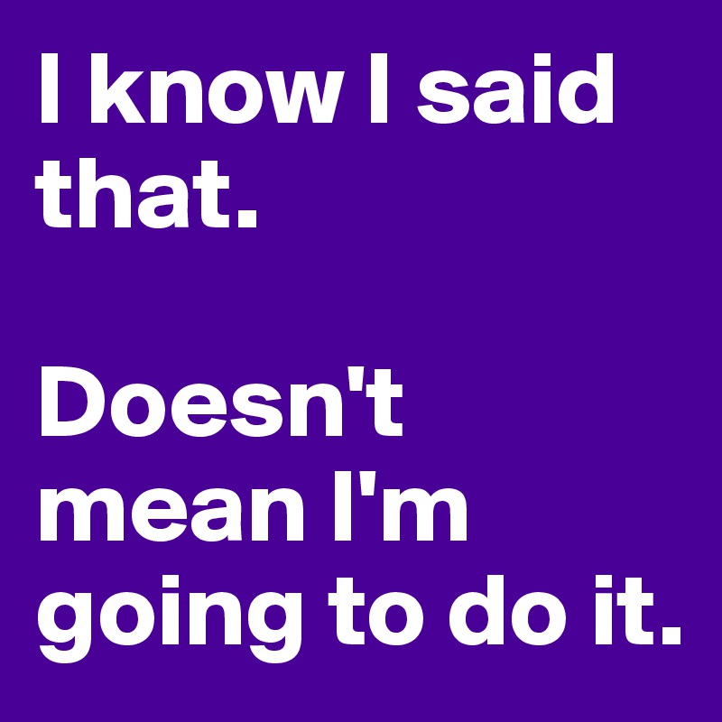 I know I said that. 

Doesn't mean I'm going to do it. 