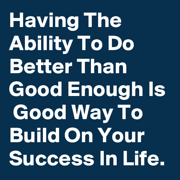 Having The Ability To Do Better Than Good Enough Is  Good Way To Build On Your Success In Life.