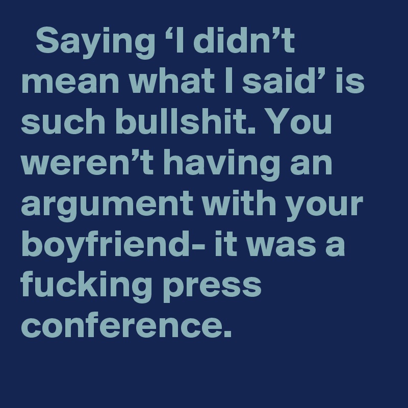   Saying ‘I didn’t mean what I said’ is such bullshit. You weren’t having an argument with your boyfriend- it was a fucking press conference.
